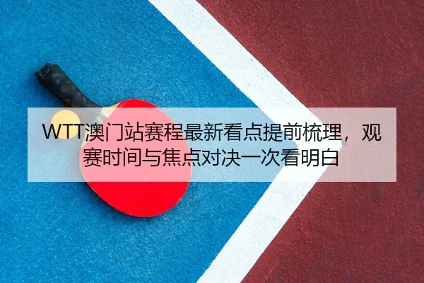 WTT澳门站赛程最新看点提前梳理，观赛时间与焦点对决一次看明白