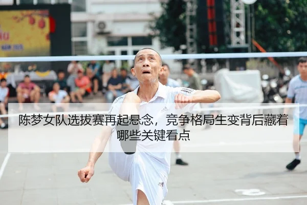 陈梦女队选拔赛再起悬念，竞争格局生变背后藏着哪些关键看点