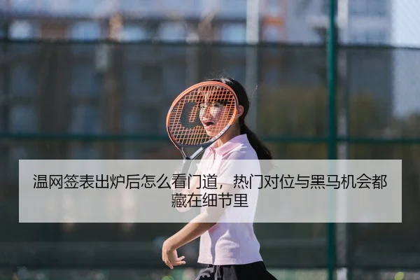 温网签表出炉后怎么看门道，热门对位与黑马机会都藏在细节里
